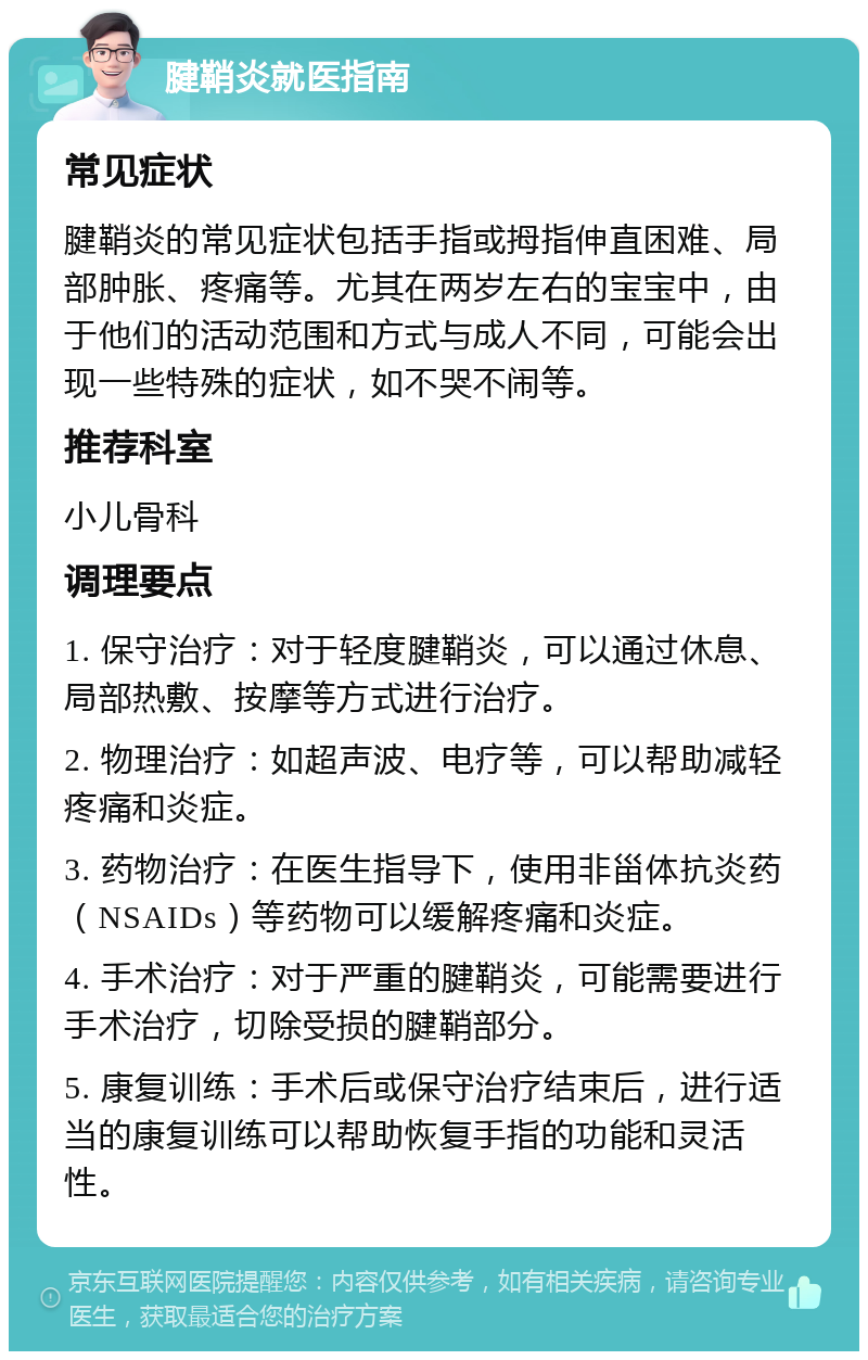 腱鞘炎就医指南 常见症状 腱鞘炎的常见症状包括手指或拇指伸直困难、局部肿胀、疼痛等。尤其在两岁左右的宝宝中，由于他们的活动范围和方式与成人不同，可能会出现一些特殊的症状，如不哭不闹等。 推荐科室 小儿骨科 调理要点 1. 保守治疗：对于轻度腱鞘炎，可以通过休息、局部热敷、按摩等方式进行治疗。 2. 物理治疗：如超声波、电疗等，可以帮助减轻疼痛和炎症。 3. 药物治疗：在医生指导下，使用非甾体抗炎药（NSAIDs）等药物可以缓解疼痛和炎症。 4. 手术治疗：对于严重的腱鞘炎，可能需要进行手术治疗，切除受损的腱鞘部分。 5. 康复训练：手术后或保守治疗结束后，进行适当的康复训练可以帮助恢复手指的功能和灵活性。