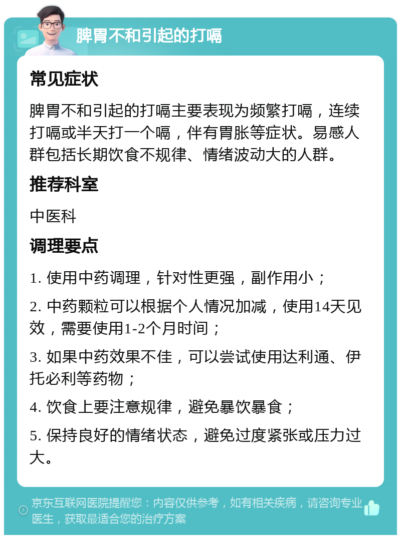 脾胃不和引起的打嗝 常见症状 脾胃不和引起的打嗝主要表现为频繁打嗝，连续打嗝或半天打一个嗝，伴有胃胀等症状。易感人群包括长期饮食不规律、情绪波动大的人群。 推荐科室 中医科 调理要点 1. 使用中药调理，针对性更强，副作用小； 2. 中药颗粒可以根据个人情况加减，使用14天见效，需要使用1-2个月时间； 3. 如果中药效果不佳，可以尝试使用达利通、伊托必利等药物； 4. 饮食上要注意规律，避免暴饮暴食； 5. 保持良好的情绪状态，避免过度紧张或压力过大。