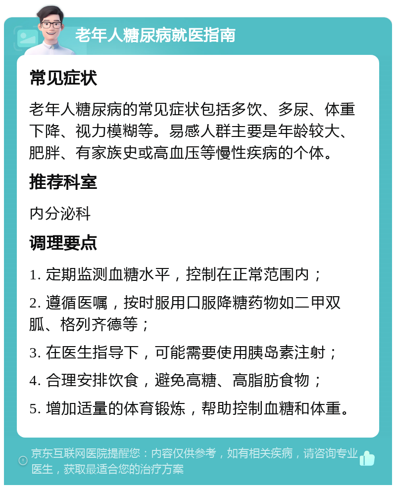 老年人糖尿病就医指南 常见症状 老年人糖尿病的常见症状包括多饮、多尿、体重下降、视力模糊等。易感人群主要是年龄较大、肥胖、有家族史或高血压等慢性疾病的个体。 推荐科室 内分泌科 调理要点 1. 定期监测血糖水平，控制在正常范围内； 2. 遵循医嘱，按时服用口服降糖药物如二甲双胍、格列齐德等； 3. 在医生指导下，可能需要使用胰岛素注射； 4. 合理安排饮食，避免高糖、高脂肪食物； 5. 增加适量的体育锻炼，帮助控制血糖和体重。