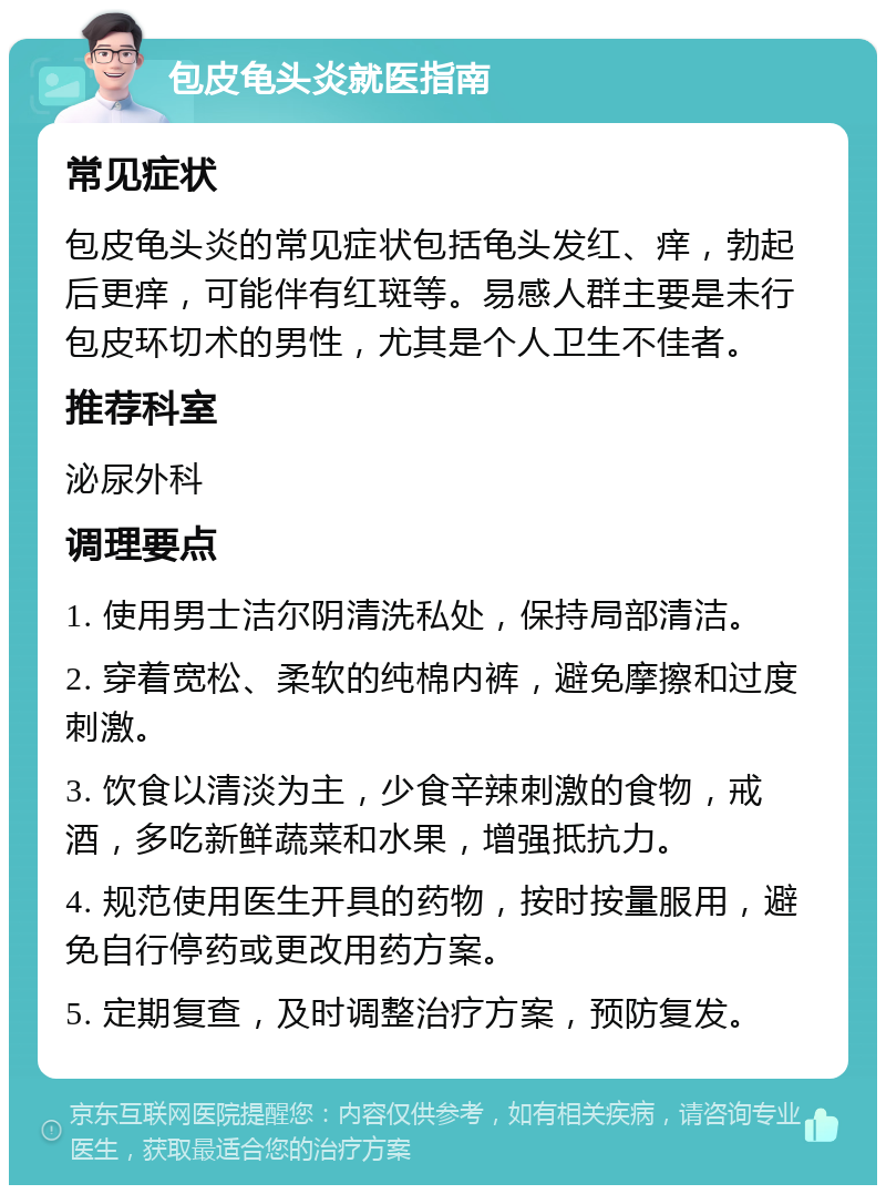 包皮龟头炎就医指南 常见症状 包皮龟头炎的常见症状包括龟头发红、痒，勃起后更痒，可能伴有红斑等。易感人群主要是未行包皮环切术的男性，尤其是个人卫生不佳者。 推荐科室 泌尿外科 调理要点 1. 使用男士洁尔阴清洗私处，保持局部清洁。 2. 穿着宽松、柔软的纯棉内裤，避免摩擦和过度刺激。 3. 饮食以清淡为主，少食辛辣刺激的食物，戒酒，多吃新鲜蔬菜和水果，增强抵抗力。 4. 规范使用医生开具的药物，按时按量服用，避免自行停药或更改用药方案。 5. 定期复查，及时调整治疗方案，预防复发。