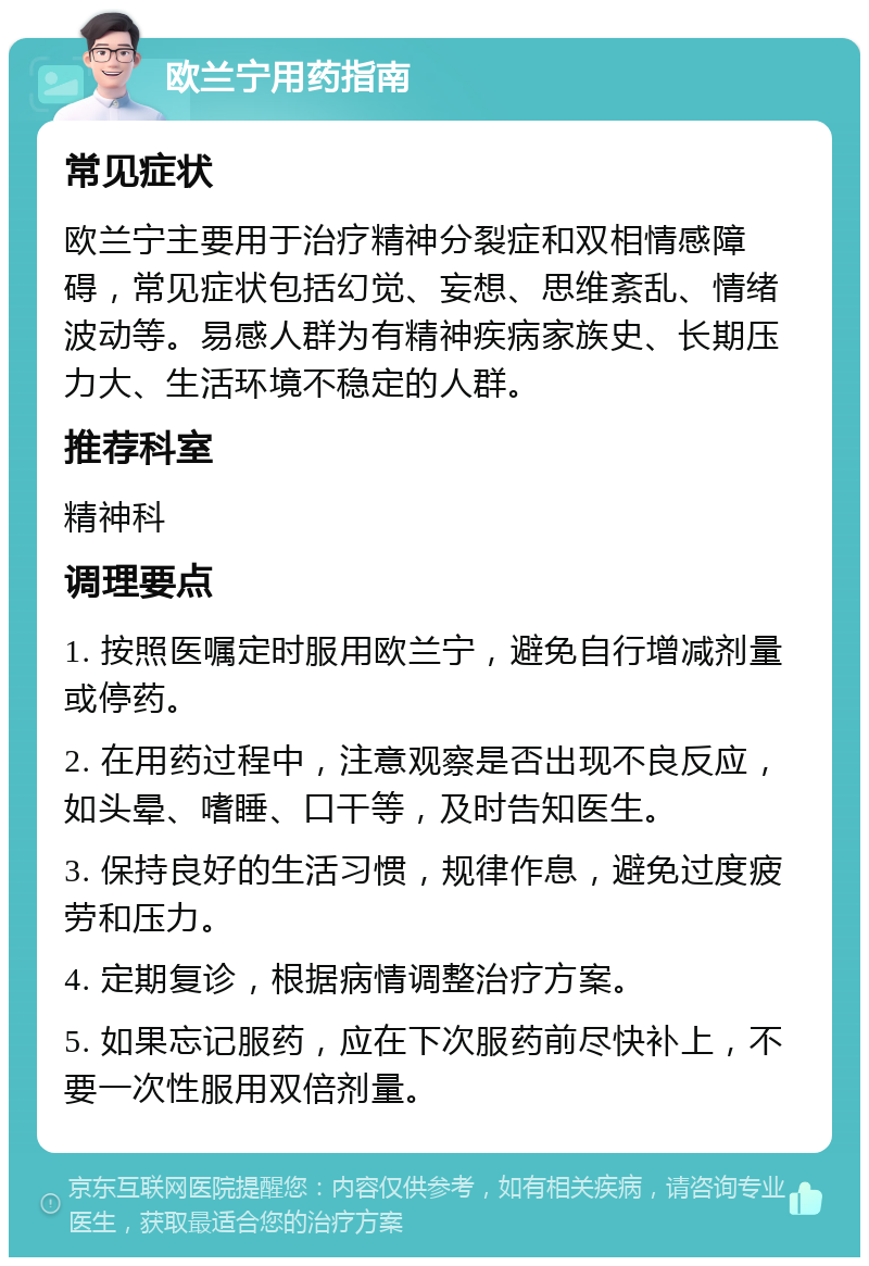 欧兰宁用药指南 常见症状 欧兰宁主要用于治疗精神分裂症和双相情感障碍，常见症状包括幻觉、妄想、思维紊乱、情绪波动等。易感人群为有精神疾病家族史、长期压力大、生活环境不稳定的人群。 推荐科室 精神科 调理要点 1. 按照医嘱定时服用欧兰宁，避免自行增减剂量或停药。 2. 在用药过程中，注意观察是否出现不良反应，如头晕、嗜睡、口干等，及时告知医生。 3. 保持良好的生活习惯，规律作息，避免过度疲劳和压力。 4. 定期复诊，根据病情调整治疗方案。 5. 如果忘记服药，应在下次服药前尽快补上，不要一次性服用双倍剂量。