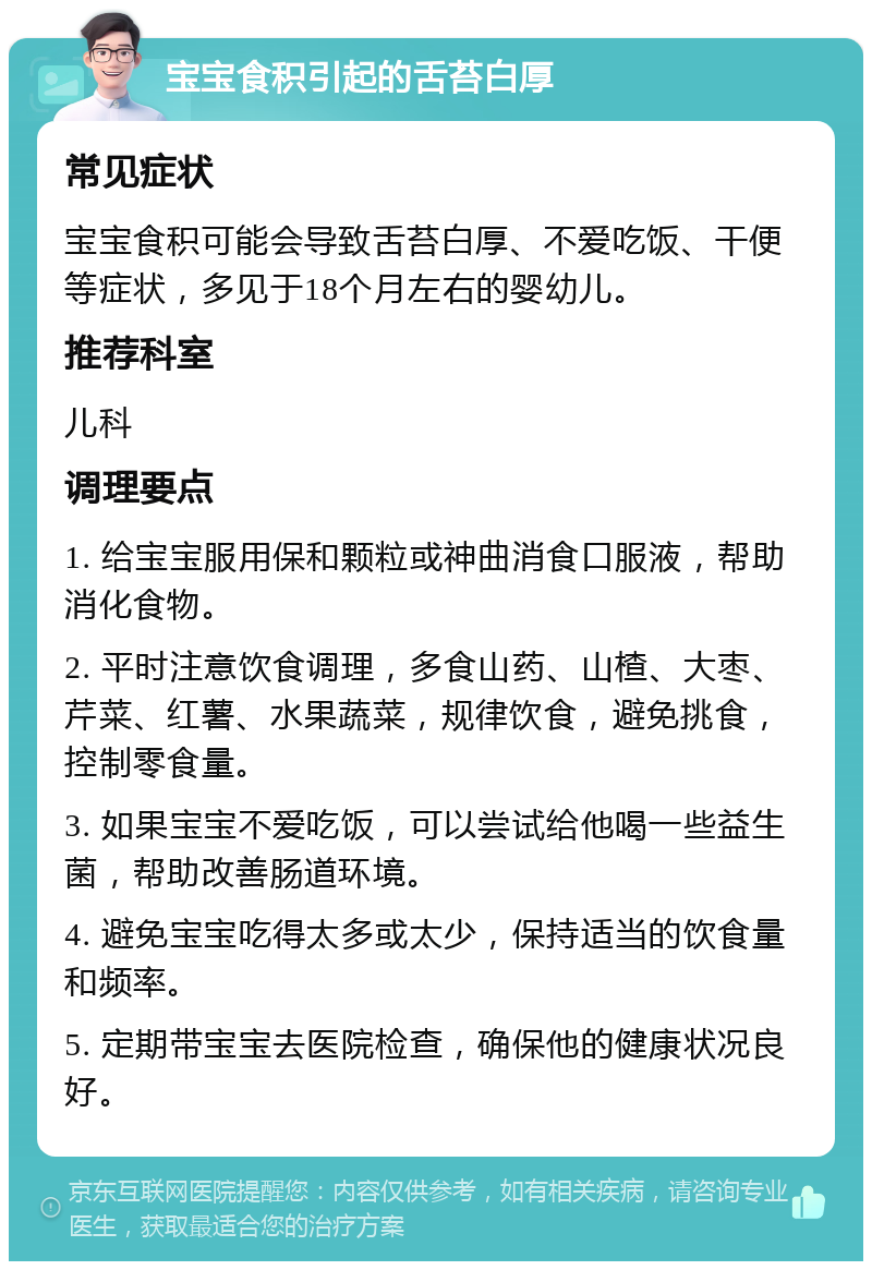 宝宝食积引起的舌苔白厚 常见症状 宝宝食积可能会导致舌苔白厚、不爱吃饭、干便等症状，多见于18个月左右的婴幼儿。 推荐科室 儿科 调理要点 1. 给宝宝服用保和颗粒或神曲消食口服液，帮助消化食物。 2. 平时注意饮食调理，多食山药、山楂、大枣、芹菜、红薯、水果蔬菜，规律饮食，避免挑食，控制零食量。 3. 如果宝宝不爱吃饭，可以尝试给他喝一些益生菌，帮助改善肠道环境。 4. 避免宝宝吃得太多或太少，保持适当的饮食量和频率。 5. 定期带宝宝去医院检查，确保他的健康状况良好。