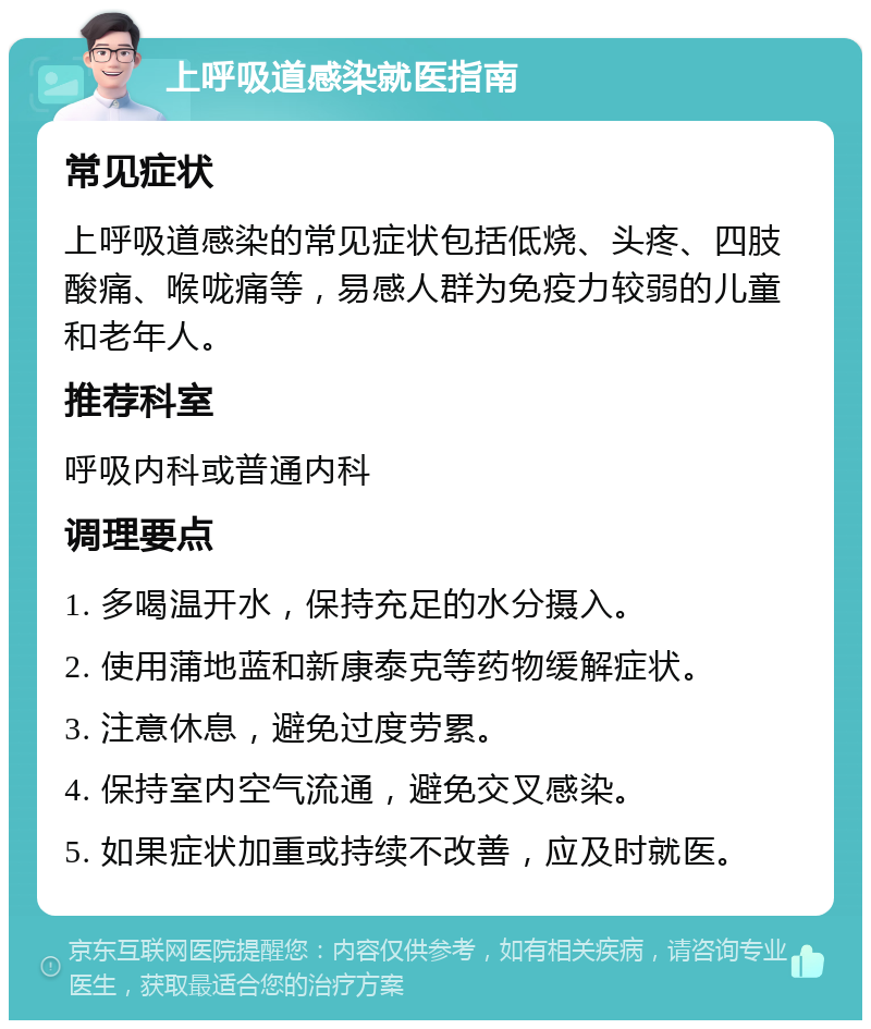 上呼吸道感染就医指南 常见症状 上呼吸道感染的常见症状包括低烧、头疼、四肢酸痛、喉咙痛等，易感人群为免疫力较弱的儿童和老年人。 推荐科室 呼吸内科或普通内科 调理要点 1. 多喝温开水，保持充足的水分摄入。 2. 使用蒲地蓝和新康泰克等药物缓解症状。 3. 注意休息，避免过度劳累。 4. 保持室内空气流通，避免交叉感染。 5. 如果症状加重或持续不改善，应及时就医。