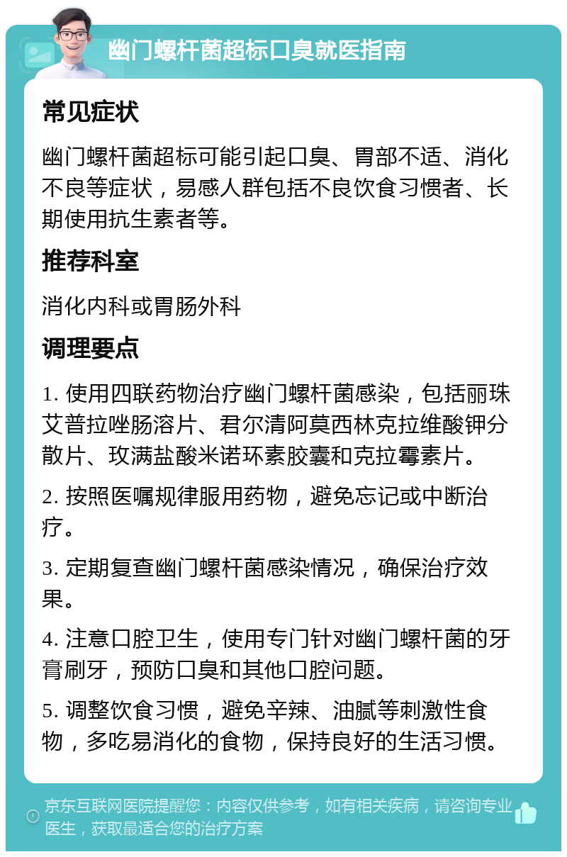 幽门螺杆菌超标口臭就医指南 常见症状 幽门螺杆菌超标可能引起口臭、胃部不适、消化不良等症状，易感人群包括不良饮食习惯者、长期使用抗生素者等。 推荐科室 消化内科或胃肠外科 调理要点 1. 使用四联药物治疗幽门螺杆菌感染，包括丽珠艾普拉唑肠溶片、君尔清阿莫西林克拉维酸钾分散片、玫满盐酸米诺环素胶囊和克拉霉素片。 2. 按照医嘱规律服用药物，避免忘记或中断治疗。 3. 定期复查幽门螺杆菌感染情况，确保治疗效果。 4. 注意口腔卫生，使用专门针对幽门螺杆菌的牙膏刷牙，预防口臭和其他口腔问题。 5. 调整饮食习惯，避免辛辣、油腻等刺激性食物，多吃易消化的食物，保持良好的生活习惯。