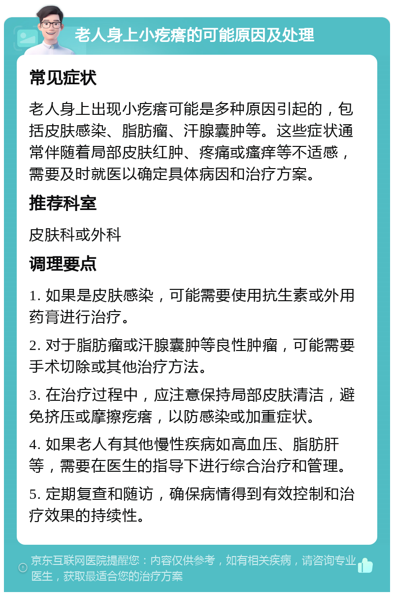 老人身上小疙瘩的可能原因及处理 常见症状 老人身上出现小疙瘩可能是多种原因引起的，包括皮肤感染、脂肪瘤、汗腺囊肿等。这些症状通常伴随着局部皮肤红肿、疼痛或瘙痒等不适感，需要及时就医以确定具体病因和治疗方案。 推荐科室 皮肤科或外科 调理要点 1. 如果是皮肤感染，可能需要使用抗生素或外用药膏进行治疗。 2. 对于脂肪瘤或汗腺囊肿等良性肿瘤，可能需要手术切除或其他治疗方法。 3. 在治疗过程中，应注意保持局部皮肤清洁，避免挤压或摩擦疙瘩，以防感染或加重症状。 4. 如果老人有其他慢性疾病如高血压、脂肪肝等，需要在医生的指导下进行综合治疗和管理。 5. 定期复查和随访，确保病情得到有效控制和治疗效果的持续性。