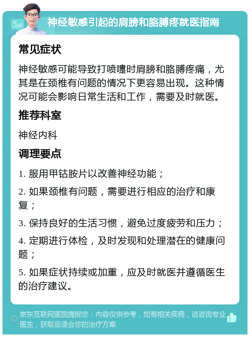 神经敏感引起的肩膀和胳膊疼就医指南 常见症状 神经敏感可能导致打喷嚏时肩膀和胳膊疼痛，尤其是在颈椎有问题的情况下更容易出现。这种情况可能会影响日常生活和工作，需要及时就医。 推荐科室 神经内科 调理要点 1. 服用甲钴胺片以改善神经功能； 2. 如果颈椎有问题，需要进行相应的治疗和康复； 3. 保持良好的生活习惯，避免过度疲劳和压力； 4. 定期进行体检，及时发现和处理潜在的健康问题； 5. 如果症状持续或加重，应及时就医并遵循医生的治疗建议。