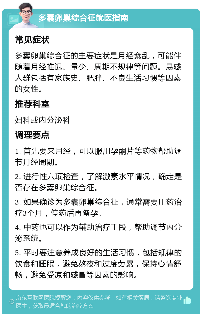 多囊卵巢综合征就医指南 常见症状 多囊卵巢综合征的主要症状是月经紊乱，可能伴随着月经推迟、量少、周期不规律等问题。易感人群包括有家族史、肥胖、不良生活习惯等因素的女性。 推荐科室 妇科或内分泌科 调理要点 1. 首先要来月经，可以服用孕酮片等药物帮助调节月经周期。 2. 进行性六项检查，了解激素水平情况，确定是否存在多囊卵巢综合征。 3. 如果确诊为多囊卵巢综合征，通常需要用药治疗3个月，停药后再备孕。 4. 中药也可以作为辅助治疗手段，帮助调节内分泌系统。 5. 平时要注意养成良好的生活习惯，包括规律的饮食和睡眠，避免熬夜和过度劳累，保持心情舒畅，避免受凉和感冒等因素的影响。