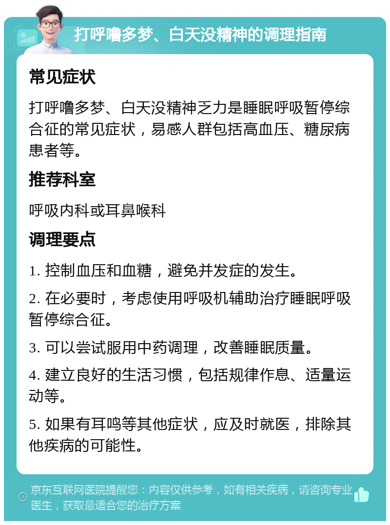 打呼噜多梦、白天没精神的调理指南 常见症状 打呼噜多梦、白天没精神乏力是睡眠呼吸暂停综合征的常见症状，易感人群包括高血压、糖尿病患者等。 推荐科室 呼吸内科或耳鼻喉科 调理要点 1. 控制血压和血糖，避免并发症的发生。 2. 在必要时，考虑使用呼吸机辅助治疗睡眠呼吸暂停综合征。 3. 可以尝试服用中药调理，改善睡眠质量。 4. 建立良好的生活习惯，包括规律作息、适量运动等。 5. 如果有耳鸣等其他症状，应及时就医，排除其他疾病的可能性。