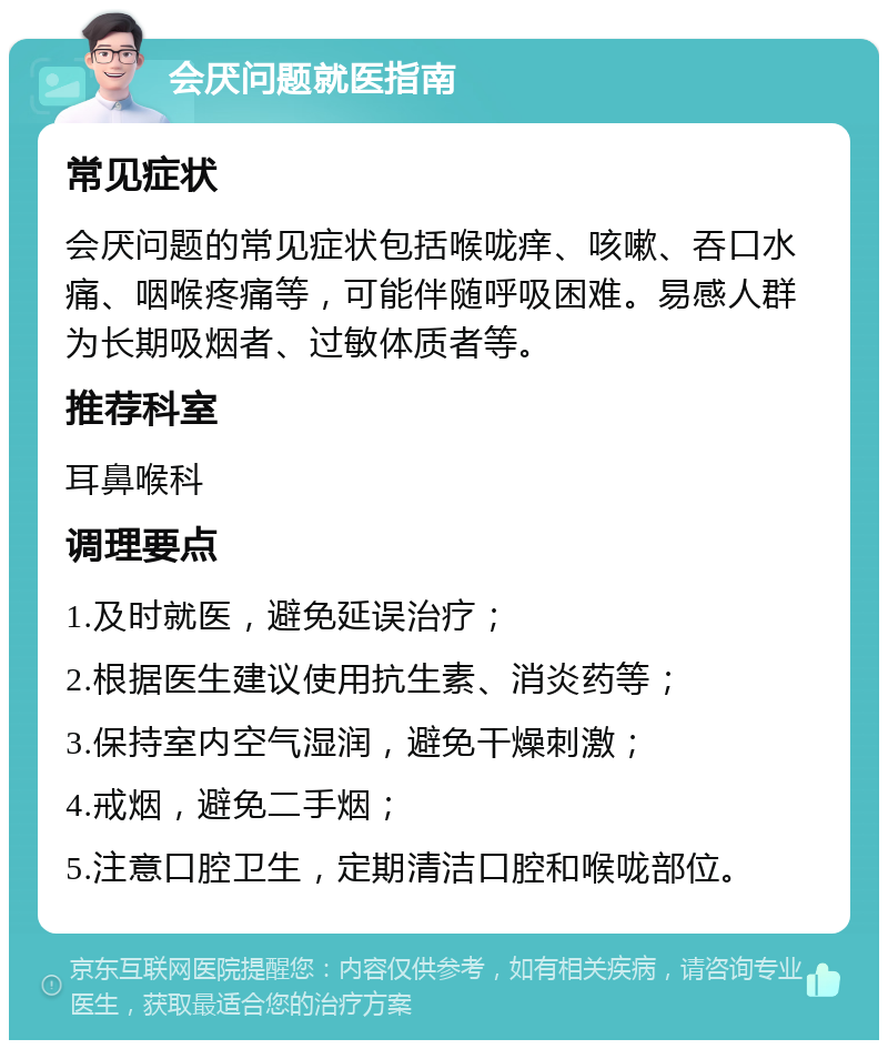 会厌问题就医指南 常见症状 会厌问题的常见症状包括喉咙痒、咳嗽、吞口水痛、咽喉疼痛等，可能伴随呼吸困难。易感人群为长期吸烟者、过敏体质者等。 推荐科室 耳鼻喉科 调理要点 1.及时就医，避免延误治疗； 2.根据医生建议使用抗生素、消炎药等； 3.保持室内空气湿润，避免干燥刺激； 4.戒烟，避免二手烟； 5.注意口腔卫生，定期清洁口腔和喉咙部位。