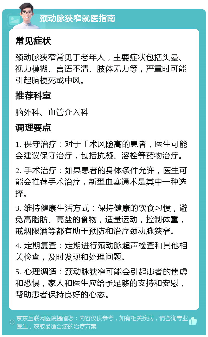 颈动脉狭窄就医指南 常见症状 颈动脉狭窄常见于老年人，主要症状包括头晕、视力模糊、言语不清、肢体无力等，严重时可能引起脑梗死或中风。 推荐科室 脑外科、血管介入科 调理要点 1. 保守治疗：对于手术风险高的患者，医生可能会建议保守治疗，包括抗凝、溶栓等药物治疗。 2. 手术治疗：如果患者的身体条件允许，医生可能会推荐手术治疗，新型血塞通术是其中一种选择。 3. 维持健康生活方式：保持健康的饮食习惯，避免高脂肪、高盐的食物，适量运动，控制体重，戒烟限酒等都有助于预防和治疗颈动脉狭窄。 4. 定期复查：定期进行颈动脉超声检查和其他相关检查，及时发现和处理问题。 5. 心理调适：颈动脉狭窄可能会引起患者的焦虑和恐惧，家人和医生应给予足够的支持和安慰，帮助患者保持良好的心态。