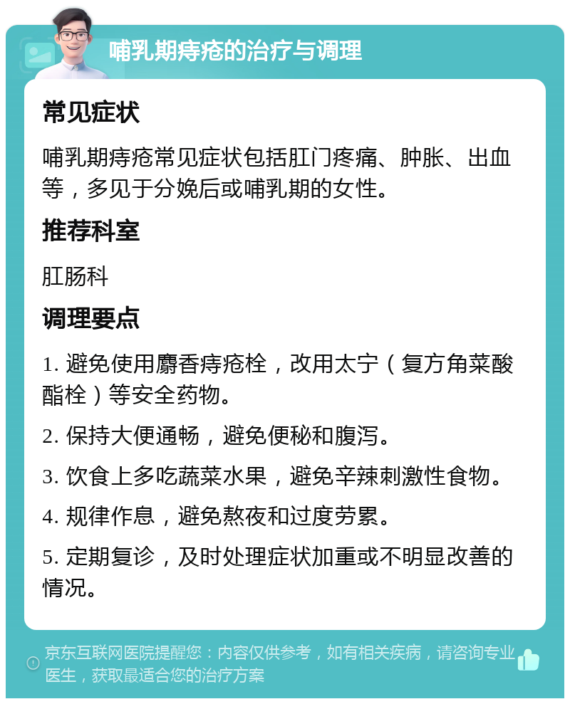 哺乳期痔疮的治疗与调理 常见症状 哺乳期痔疮常见症状包括肛门疼痛、肿胀、出血等，多见于分娩后或哺乳期的女性。 推荐科室 肛肠科 调理要点 1. 避免使用麝香痔疮栓，改用太宁（复方角菜酸酯栓）等安全药物。 2. 保持大便通畅，避免便秘和腹泻。 3. 饮食上多吃蔬菜水果，避免辛辣刺激性食物。 4. 规律作息，避免熬夜和过度劳累。 5. 定期复诊，及时处理症状加重或不明显改善的情况。