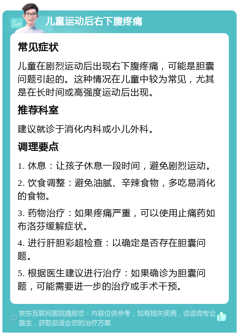 儿童运动后右下腹疼痛 常见症状 儿童在剧烈运动后出现右下腹疼痛，可能是胆囊问题引起的。这种情况在儿童中较为常见，尤其是在长时间或高强度运动后出现。 推荐科室 建议就诊于消化内科或小儿外科。 调理要点 1. 休息：让孩子休息一段时间，避免剧烈运动。 2. 饮食调整：避免油腻、辛辣食物，多吃易消化的食物。 3. 药物治疗：如果疼痛严重，可以使用止痛药如布洛芬缓解症状。 4. 进行肝胆彩超检查：以确定是否存在胆囊问题。 5. 根据医生建议进行治疗：如果确诊为胆囊问题，可能需要进一步的治疗或手术干预。