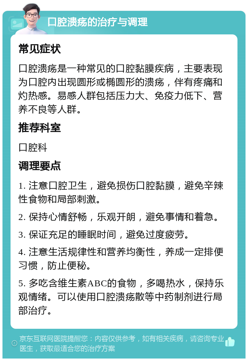 口腔溃疡的治疗与调理 常见症状 口腔溃疡是一种常见的口腔黏膜疾病，主要表现为口腔内出现圆形或椭圆形的溃疡，伴有疼痛和灼热感。易感人群包括压力大、免疫力低下、营养不良等人群。 推荐科室 口腔科 调理要点 1. 注意口腔卫生，避免损伤口腔黏膜，避免辛辣性食物和局部刺激。 2. 保持心情舒畅，乐观开朗，避免事情和着急。 3. 保证充足的睡眠时间，避免过度疲劳。 4. 注意生活规律性和营养均衡性，养成一定排便习惯，防止便秘。 5. 多吃含维生素ABC的食物，多喝热水，保持乐观情绪。可以使用口腔溃疡散等中药制剂进行局部治疗。