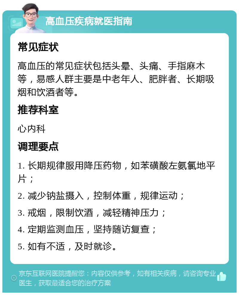 高血压疾病就医指南 常见症状 高血压的常见症状包括头晕、头痛、手指麻木等，易感人群主要是中老年人、肥胖者、长期吸烟和饮酒者等。 推荐科室 心内科 调理要点 1. 长期规律服用降压药物，如苯磺酸左氨氯地平片； 2. 减少钠盐摄入，控制体重，规律运动； 3. 戒烟，限制饮酒，减轻精神压力； 4. 定期监测血压，坚持随访复查； 5. 如有不适，及时就诊。