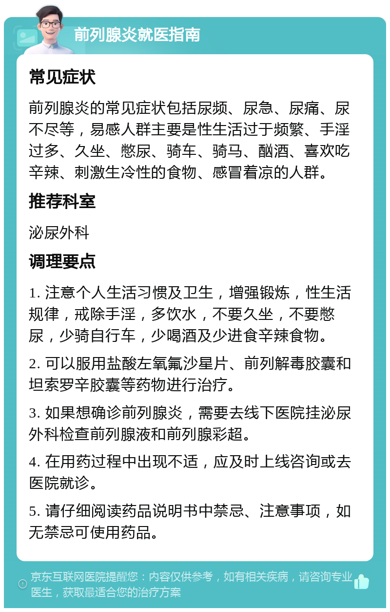 前列腺炎就医指南 常见症状 前列腺炎的常见症状包括尿频、尿急、尿痛、尿不尽等，易感人群主要是性生活过于频繁、手淫过多、久坐、憋尿、骑车、骑马、酗酒、喜欢吃辛辣、刺激生冷性的食物、感冒着凉的人群。 推荐科室 泌尿外科 调理要点 1. 注意个人生活习惯及卫生，增强锻炼，性生活规律，戒除手淫，多饮水，不要久坐，不要憋尿，少骑自行车，少喝酒及少进食辛辣食物。 2. 可以服用盐酸左氧氟沙星片、前列解毒胶囊和坦索罗辛胶囊等药物进行治疗。 3. 如果想确诊前列腺炎，需要去线下医院挂泌尿外科检查前列腺液和前列腺彩超。 4. 在用药过程中出现不适，应及时上线咨询或去医院就诊。 5. 请仔细阅读药品说明书中禁忌、注意事项，如无禁忌可使用药品。