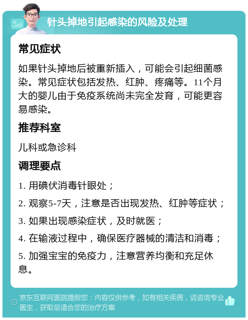 针头掉地引起感染的风险及处理 常见症状 如果针头掉地后被重新插入，可能会引起细菌感染。常见症状包括发热、红肿、疼痛等。11个月大的婴儿由于免疫系统尚未完全发育，可能更容易感染。 推荐科室 儿科或急诊科 调理要点 1. 用碘伏消毒针眼处； 2. 观察5-7天，注意是否出现发热、红肿等症状； 3. 如果出现感染症状，及时就医； 4. 在输液过程中，确保医疗器械的清洁和消毒； 5. 加强宝宝的免疫力，注意营养均衡和充足休息。