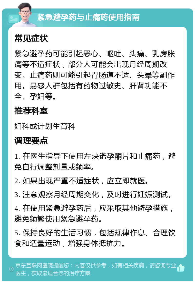 紧急避孕药与止痛药使用指南 常见症状 紧急避孕药可能引起恶心、呕吐、头痛、乳房胀痛等不适症状，部分人可能会出现月经周期改变。止痛药则可能引起胃肠道不适、头晕等副作用。易感人群包括有药物过敏史、肝肾功能不全、孕妇等。 推荐科室 妇科或计划生育科 调理要点 1. 在医生指导下使用左炔诺孕酮片和止痛药，避免自行调整剂量或频率。 2. 如果出现严重不适症状，应立即就医。 3. 注意观察月经周期变化，及时进行妊娠测试。 4. 在使用紧急避孕药后，应采取其他避孕措施，避免频繁使用紧急避孕药。 5. 保持良好的生活习惯，包括规律作息、合理饮食和适量运动，增强身体抵抗力。