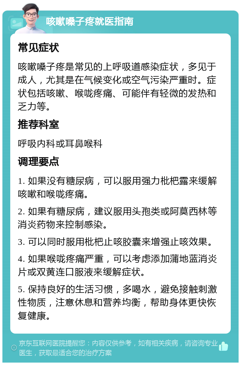 咳嗽嗓子疼就医指南 常见症状 咳嗽嗓子疼是常见的上呼吸道感染症状，多见于成人，尤其是在气候变化或空气污染严重时。症状包括咳嗽、喉咙疼痛、可能伴有轻微的发热和乏力等。 推荐科室 呼吸内科或耳鼻喉科 调理要点 1. 如果没有糖尿病，可以服用强力枇杷露来缓解咳嗽和喉咙疼痛。 2. 如果有糖尿病，建议服用头孢类或阿莫西林等消炎药物来控制感染。 3. 可以同时服用枇杷止咳胶囊来增强止咳效果。 4. 如果喉咙疼痛严重，可以考虑添加蒲地蓝消炎片或双黄连口服液来缓解症状。 5. 保持良好的生活习惯，多喝水，避免接触刺激性物质，注意休息和营养均衡，帮助身体更快恢复健康。