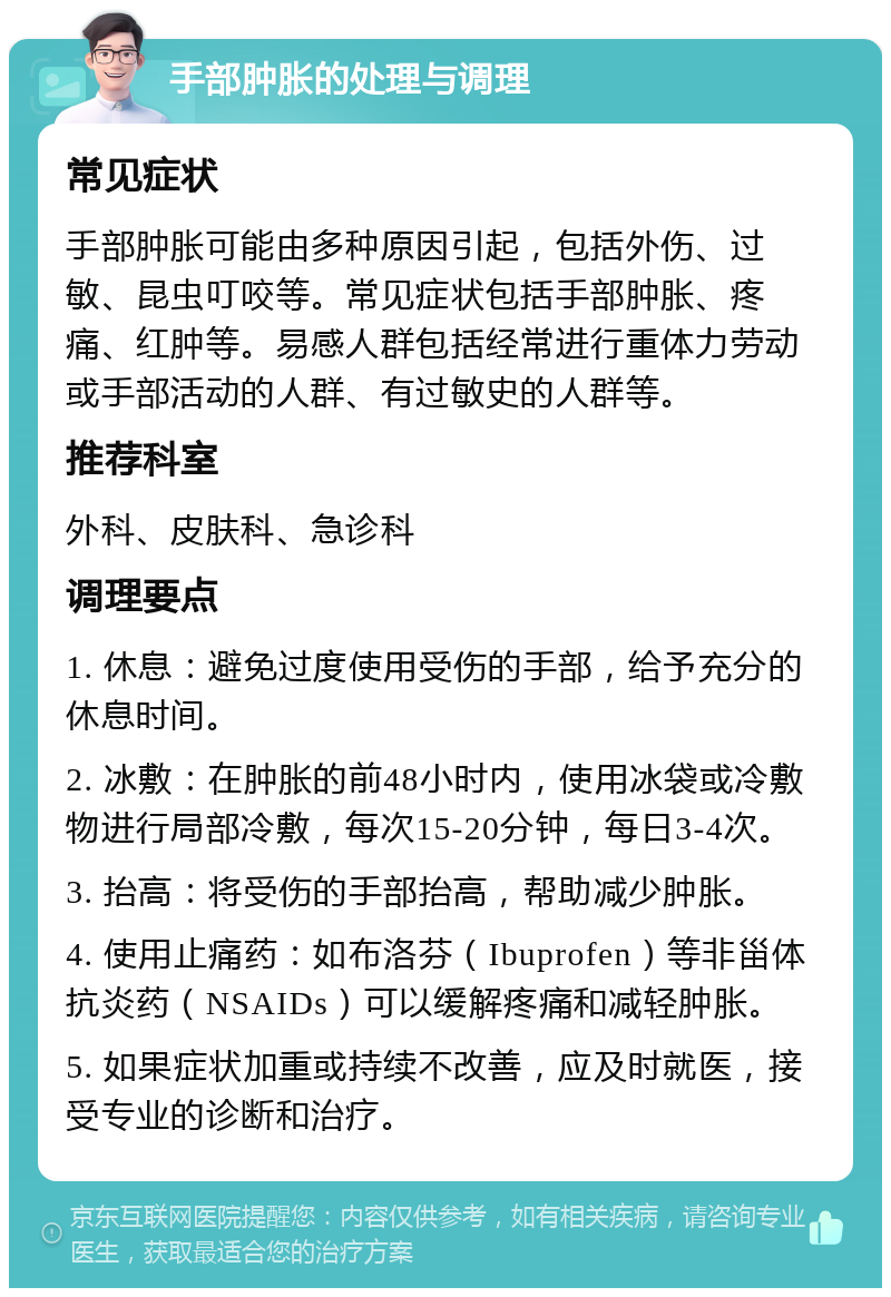 手部肿胀的处理与调理 常见症状 手部肿胀可能由多种原因引起，包括外伤、过敏、昆虫叮咬等。常见症状包括手部肿胀、疼痛、红肿等。易感人群包括经常进行重体力劳动或手部活动的人群、有过敏史的人群等。 推荐科室 外科、皮肤科、急诊科 调理要点 1. 休息：避免过度使用受伤的手部，给予充分的休息时间。 2. 冰敷：在肿胀的前48小时内，使用冰袋或冷敷物进行局部冷敷，每次15-20分钟，每日3-4次。 3. 抬高：将受伤的手部抬高，帮助减少肿胀。 4. 使用止痛药：如布洛芬（Ibuprofen）等非甾体抗炎药（NSAIDs）可以缓解疼痛和减轻肿胀。 5. 如果症状加重或持续不改善，应及时就医，接受专业的诊断和治疗。