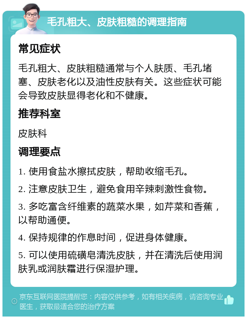 毛孔粗大、皮肤粗糙的调理指南 常见症状 毛孔粗大、皮肤粗糙通常与个人肤质、毛孔堵塞、皮肤老化以及油性皮肤有关。这些症状可能会导致皮肤显得老化和不健康。 推荐科室 皮肤科 调理要点 1. 使用食盐水擦拭皮肤，帮助收缩毛孔。 2. 注意皮肤卫生，避免食用辛辣刺激性食物。 3. 多吃富含纤维素的蔬菜水果，如芹菜和香蕉，以帮助通便。 4. 保持规律的作息时间，促进身体健康。 5. 可以使用硫磺皂清洗皮肤，并在清洗后使用润肤乳或润肤霜进行保湿护理。