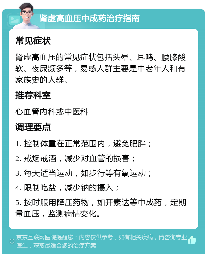 肾虚高血压中成药治疗指南 常见症状 肾虚高血压的常见症状包括头晕、耳鸣、腰膝酸软、夜尿频多等，易感人群主要是中老年人和有家族史的人群。 推荐科室 心血管内科或中医科 调理要点 1. 控制体重在正常范围内，避免肥胖； 2. 戒烟戒酒，减少对血管的损害； 3. 每天适当运动，如步行等有氧运动； 4. 限制吃盐，减少钠的摄入； 5. 按时服用降压药物，如开素达等中成药，定期量血压，监测病情变化。