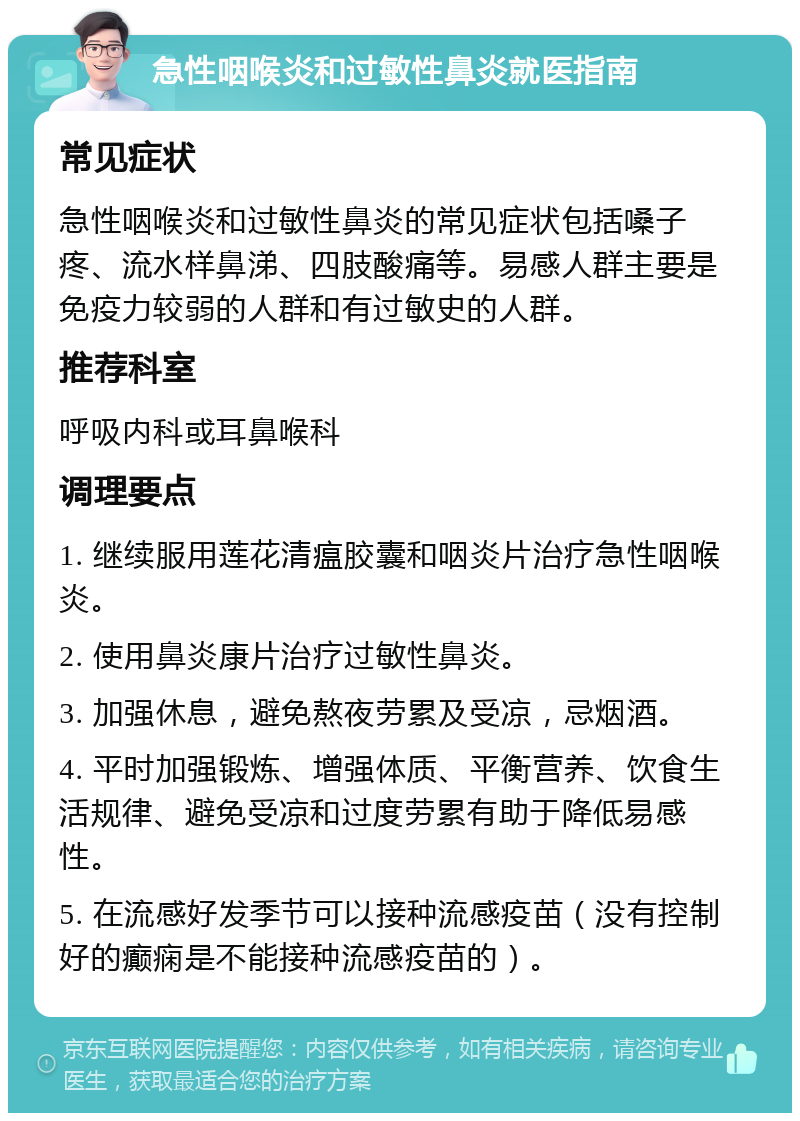 急性咽喉炎和过敏性鼻炎就医指南 常见症状 急性咽喉炎和过敏性鼻炎的常见症状包括嗓子疼、流水样鼻涕、四肢酸痛等。易感人群主要是免疫力较弱的人群和有过敏史的人群。 推荐科室 呼吸内科或耳鼻喉科 调理要点 1. 继续服用莲花清瘟胶囊和咽炎片治疗急性咽喉炎。 2. 使用鼻炎康片治疗过敏性鼻炎。 3. 加强休息，避免熬夜劳累及受凉，忌烟酒。 4. 平时加强锻炼、增强体质、平衡营养、饮食生活规律、避免受凉和过度劳累有助于降低易感性。 5. 在流感好发季节可以接种流感疫苗（没有控制好的癫痫是不能接种流感疫苗的）。