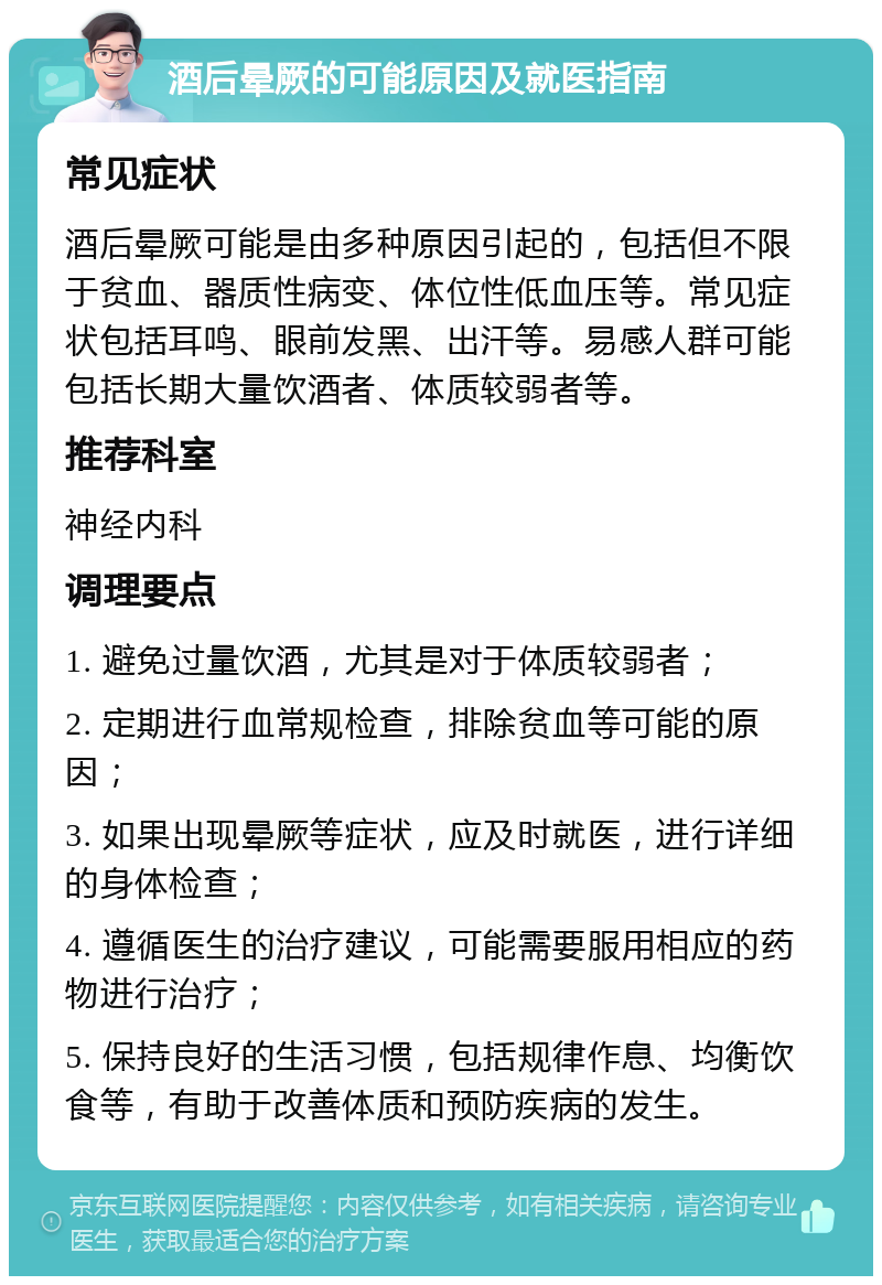 酒后晕厥的可能原因及就医指南 常见症状 酒后晕厥可能是由多种原因引起的，包括但不限于贫血、器质性病变、体位性低血压等。常见症状包括耳鸣、眼前发黑、出汗等。易感人群可能包括长期大量饮酒者、体质较弱者等。 推荐科室 神经内科 调理要点 1. 避免过量饮酒，尤其是对于体质较弱者； 2. 定期进行血常规检查，排除贫血等可能的原因； 3. 如果出现晕厥等症状，应及时就医，进行详细的身体检查； 4. 遵循医生的治疗建议，可能需要服用相应的药物进行治疗； 5. 保持良好的生活习惯，包括规律作息、均衡饮食等，有助于改善体质和预防疾病的发生。