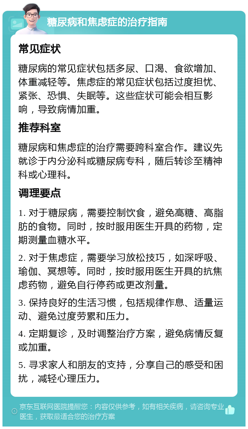 糖尿病和焦虑症的治疗指南 常见症状 糖尿病的常见症状包括多尿、口渴、食欲增加、体重减轻等。焦虑症的常见症状包括过度担忧、紧张、恐惧、失眠等。这些症状可能会相互影响，导致病情加重。 推荐科室 糖尿病和焦虑症的治疗需要跨科室合作。建议先就诊于内分泌科或糖尿病专科，随后转诊至精神科或心理科。 调理要点 1. 对于糖尿病，需要控制饮食，避免高糖、高脂肪的食物。同时，按时服用医生开具的药物，定期测量血糖水平。 2. 对于焦虑症，需要学习放松技巧，如深呼吸、瑜伽、冥想等。同时，按时服用医生开具的抗焦虑药物，避免自行停药或更改剂量。 3. 保持良好的生活习惯，包括规律作息、适量运动、避免过度劳累和压力。 4. 定期复诊，及时调整治疗方案，避免病情反复或加重。 5. 寻求家人和朋友的支持，分享自己的感受和困扰，减轻心理压力。