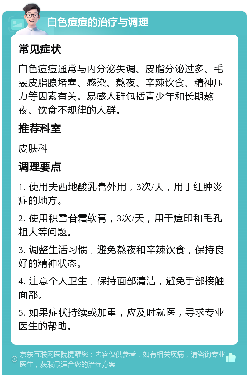 白色痘痘的治疗与调理 常见症状 白色痘痘通常与内分泌失调、皮脂分泌过多、毛囊皮脂腺堵塞、感染、熬夜、辛辣饮食、精神压力等因素有关。易感人群包括青少年和长期熬夜、饮食不规律的人群。 推荐科室 皮肤科 调理要点 1. 使用夫西地酸乳膏外用，3次/天，用于红肿炎症的地方。 2. 使用积雪苷霜软膏，3次/天，用于痘印和毛孔粗大等问题。 3. 调整生活习惯，避免熬夜和辛辣饮食，保持良好的精神状态。 4. 注意个人卫生，保持面部清洁，避免手部接触面部。 5. 如果症状持续或加重，应及时就医，寻求专业医生的帮助。