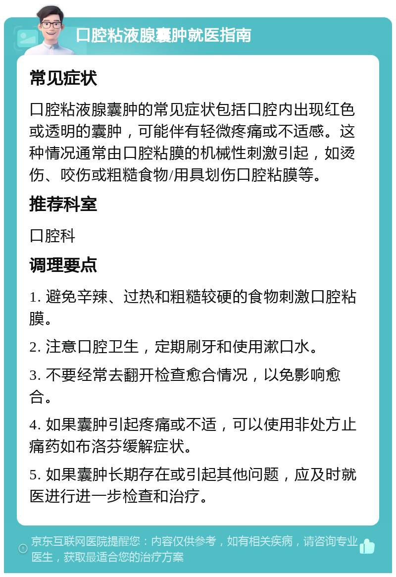 口腔粘液腺囊肿就医指南 常见症状 口腔粘液腺囊肿的常见症状包括口腔内出现红色或透明的囊肿，可能伴有轻微疼痛或不适感。这种情况通常由口腔粘膜的机械性刺激引起，如烫伤、咬伤或粗糙食物/用具划伤口腔粘膜等。 推荐科室 口腔科 调理要点 1. 避免辛辣、过热和粗糙较硬的食物刺激口腔粘膜。 2. 注意口腔卫生，定期刷牙和使用漱口水。 3. 不要经常去翻开检查愈合情况，以免影响愈合。 4. 如果囊肿引起疼痛或不适，可以使用非处方止痛药如布洛芬缓解症状。 5. 如果囊肿长期存在或引起其他问题，应及时就医进行进一步检查和治疗。