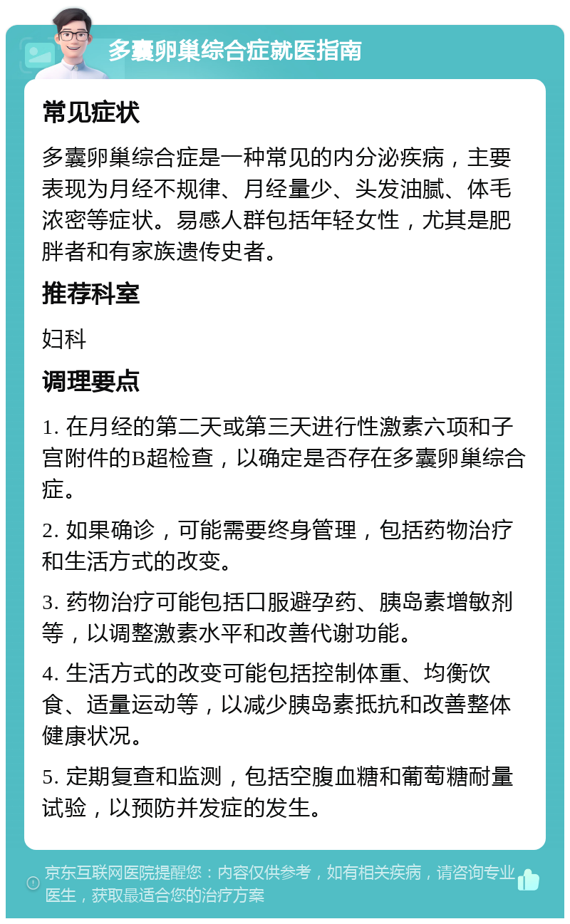 多囊卵巢综合症就医指南 常见症状 多囊卵巢综合症是一种常见的内分泌疾病，主要表现为月经不规律、月经量少、头发油腻、体毛浓密等症状。易感人群包括年轻女性，尤其是肥胖者和有家族遗传史者。 推荐科室 妇科 调理要点 1. 在月经的第二天或第三天进行性激素六项和子宫附件的B超检查，以确定是否存在多囊卵巢综合症。 2. 如果确诊，可能需要终身管理，包括药物治疗和生活方式的改变。 3. 药物治疗可能包括口服避孕药、胰岛素增敏剂等，以调整激素水平和改善代谢功能。 4. 生活方式的改变可能包括控制体重、均衡饮食、适量运动等，以减少胰岛素抵抗和改善整体健康状况。 5. 定期复查和监测，包括空腹血糖和葡萄糖耐量试验，以预防并发症的发生。