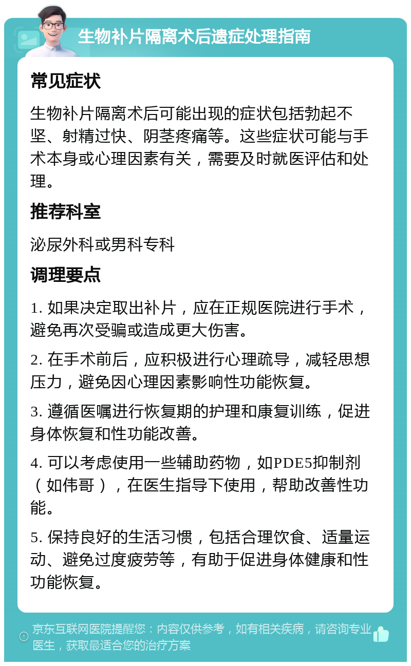 生物补片隔离术后遗症处理指南 常见症状 生物补片隔离术后可能出现的症状包括勃起不坚、射精过快、阴茎疼痛等。这些症状可能与手术本身或心理因素有关，需要及时就医评估和处理。 推荐科室 泌尿外科或男科专科 调理要点 1. 如果决定取出补片，应在正规医院进行手术，避免再次受骗或造成更大伤害。 2. 在手术前后，应积极进行心理疏导，减轻思想压力，避免因心理因素影响性功能恢复。 3. 遵循医嘱进行恢复期的护理和康复训练，促进身体恢复和性功能改善。 4. 可以考虑使用一些辅助药物，如PDE5抑制剂（如伟哥），在医生指导下使用，帮助改善性功能。 5. 保持良好的生活习惯，包括合理饮食、适量运动、避免过度疲劳等，有助于促进身体健康和性功能恢复。