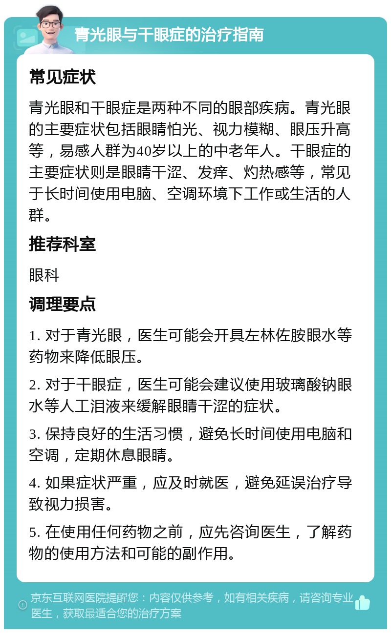 青光眼与干眼症的治疗指南 常见症状 青光眼和干眼症是两种不同的眼部疾病。青光眼的主要症状包括眼睛怕光、视力模糊、眼压升高等，易感人群为40岁以上的中老年人。干眼症的主要症状则是眼睛干涩、发痒、灼热感等，常见于长时间使用电脑、空调环境下工作或生活的人群。 推荐科室 眼科 调理要点 1. 对于青光眼，医生可能会开具左林佐胺眼水等药物来降低眼压。 2. 对于干眼症，医生可能会建议使用玻璃酸钠眼水等人工泪液来缓解眼睛干涩的症状。 3. 保持良好的生活习惯，避免长时间使用电脑和空调，定期休息眼睛。 4. 如果症状严重，应及时就医，避免延误治疗导致视力损害。 5. 在使用任何药物之前，应先咨询医生，了解药物的使用方法和可能的副作用。