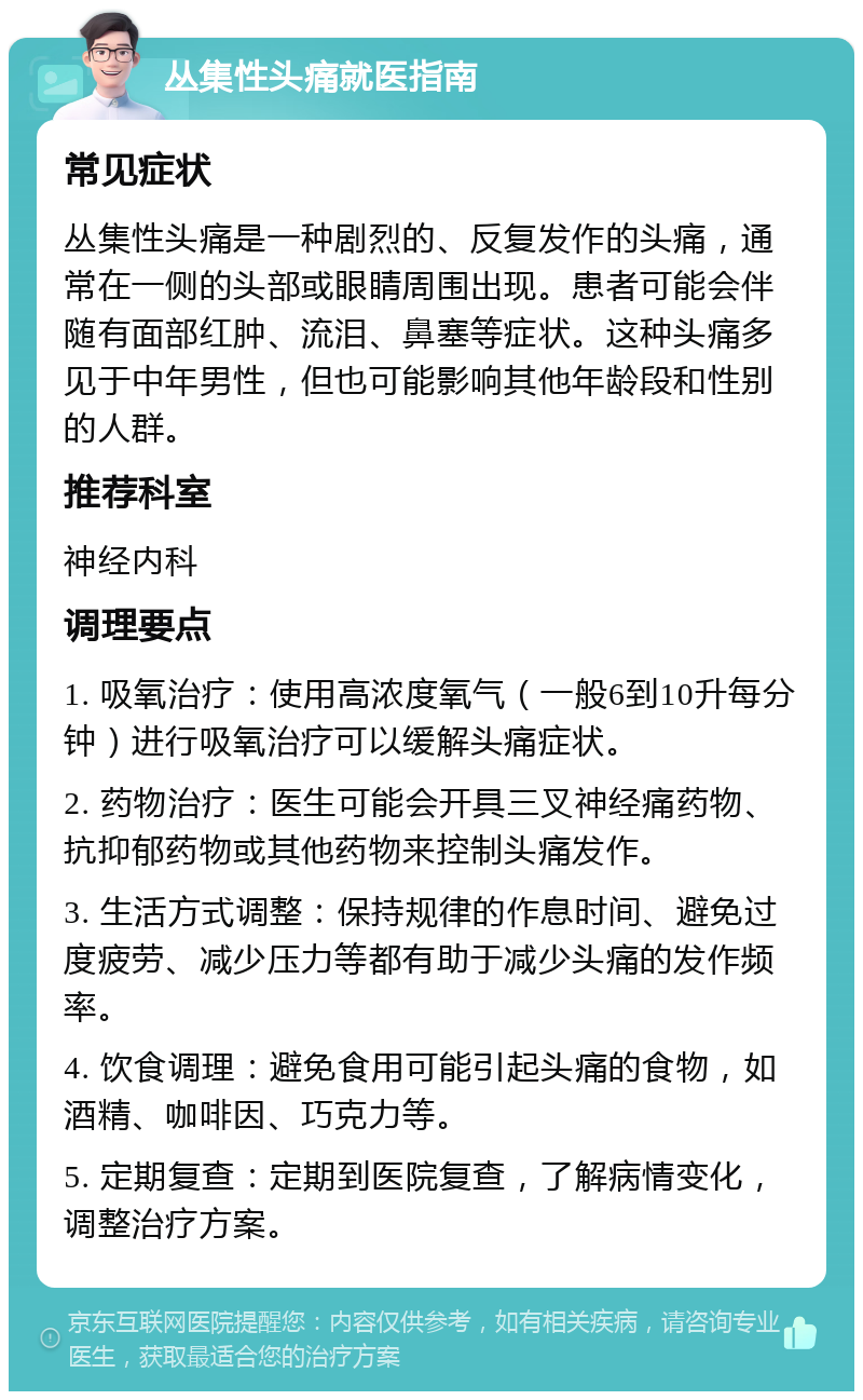 丛集性头痛就医指南 常见症状 丛集性头痛是一种剧烈的、反复发作的头痛，通常在一侧的头部或眼睛周围出现。患者可能会伴随有面部红肿、流泪、鼻塞等症状。这种头痛多见于中年男性，但也可能影响其他年龄段和性别的人群。 推荐科室 神经内科 调理要点 1. 吸氧治疗：使用高浓度氧气（一般6到10升每分钟）进行吸氧治疗可以缓解头痛症状。 2. 药物治疗：医生可能会开具三叉神经痛药物、抗抑郁药物或其他药物来控制头痛发作。 3. 生活方式调整：保持规律的作息时间、避免过度疲劳、减少压力等都有助于减少头痛的发作频率。 4. 饮食调理：避免食用可能引起头痛的食物，如酒精、咖啡因、巧克力等。 5. 定期复查：定期到医院复查，了解病情变化，调整治疗方案。