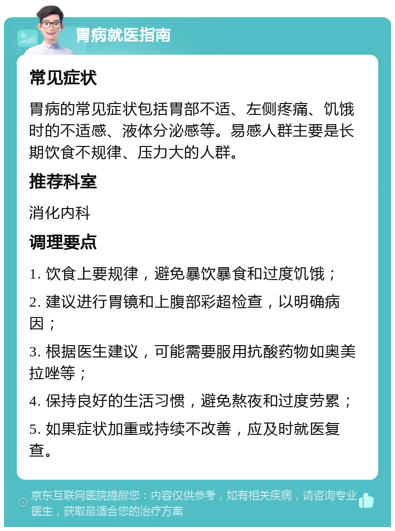 胃病就医指南 常见症状 胃病的常见症状包括胃部不适、左侧疼痛、饥饿时的不适感、液体分泌感等。易感人群主要是长期饮食不规律、压力大的人群。 推荐科室 消化内科 调理要点 1. 饮食上要规律，避免暴饮暴食和过度饥饿； 2. 建议进行胃镜和上腹部彩超检查，以明确病因； 3. 根据医生建议，可能需要服用抗酸药物如奥美拉唑等； 4. 保持良好的生活习惯，避免熬夜和过度劳累； 5. 如果症状加重或持续不改善，应及时就医复查。