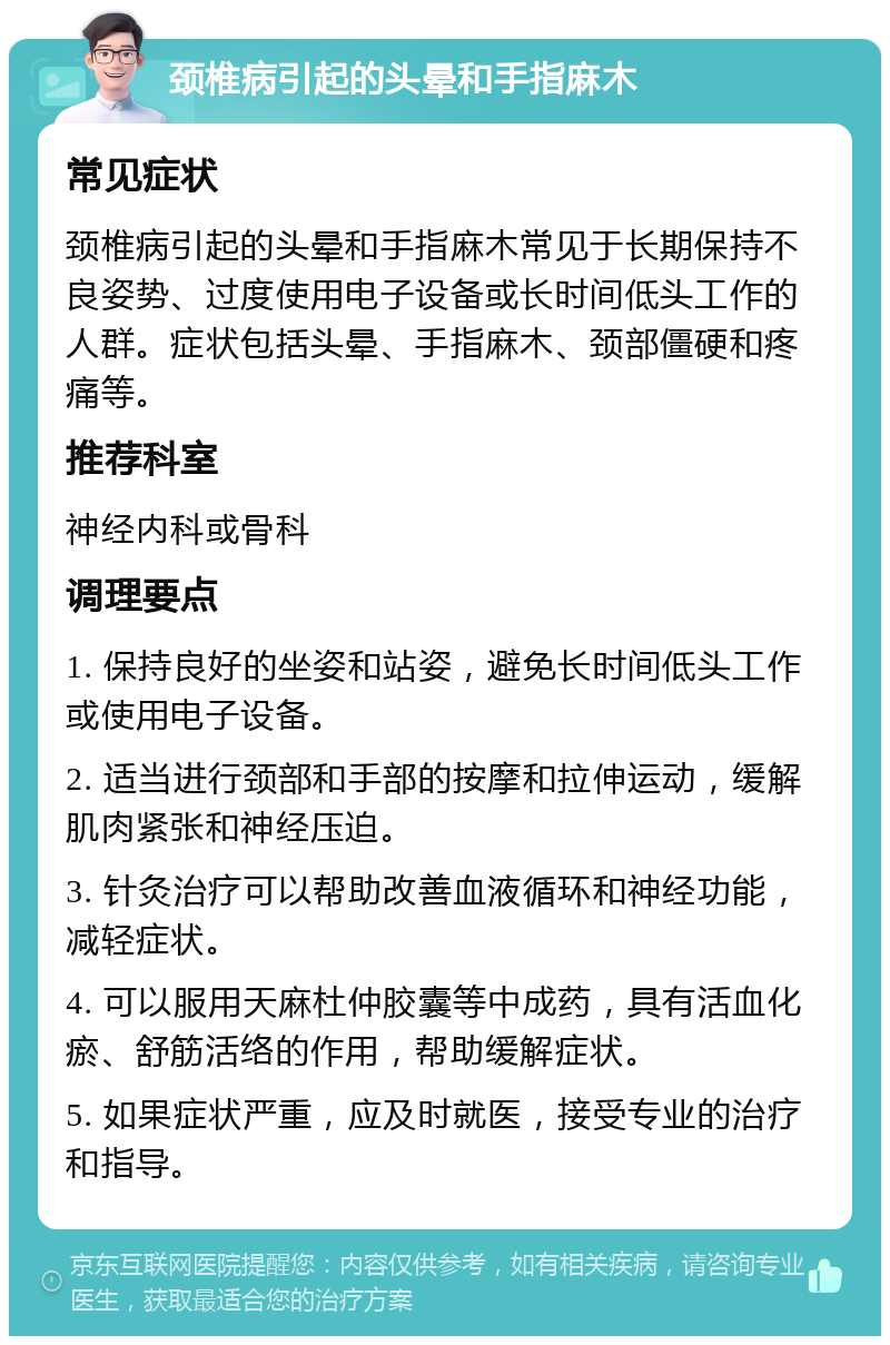 颈椎病引起的头晕和手指麻木 常见症状 颈椎病引起的头晕和手指麻木常见于长期保持不良姿势、过度使用电子设备或长时间低头工作的人群。症状包括头晕、手指麻木、颈部僵硬和疼痛等。 推荐科室 神经内科或骨科 调理要点 1. 保持良好的坐姿和站姿，避免长时间低头工作或使用电子设备。 2. 适当进行颈部和手部的按摩和拉伸运动，缓解肌肉紧张和神经压迫。 3. 针灸治疗可以帮助改善血液循环和神经功能，减轻症状。 4. 可以服用天麻杜仲胶囊等中成药，具有活血化瘀、舒筋活络的作用，帮助缓解症状。 5. 如果症状严重，应及时就医，接受专业的治疗和指导。