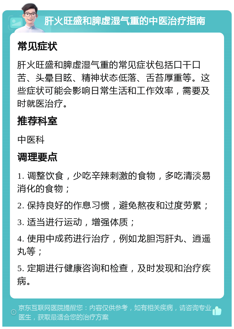 肝火旺盛和脾虚湿气重的中医治疗指南 常见症状 肝火旺盛和脾虚湿气重的常见症状包括口干口苦、头晕目眩、精神状态低落、舌苔厚重等。这些症状可能会影响日常生活和工作效率，需要及时就医治疗。 推荐科室 中医科 调理要点 1. 调整饮食，少吃辛辣刺激的食物，多吃清淡易消化的食物； 2. 保持良好的作息习惯，避免熬夜和过度劳累； 3. 适当进行运动，增强体质； 4. 使用中成药进行治疗，例如龙胆泻肝丸、逍遥丸等； 5. 定期进行健康咨询和检查，及时发现和治疗疾病。