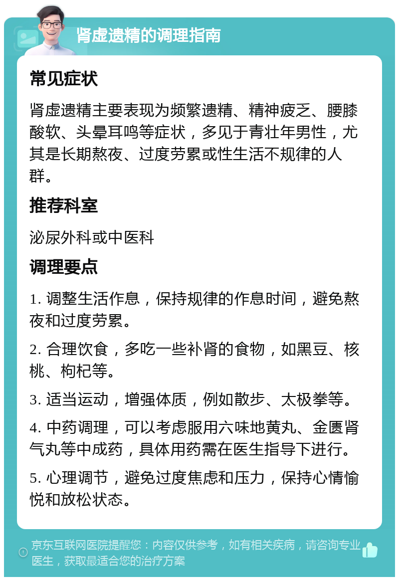 肾虚遗精的调理指南 常见症状 肾虚遗精主要表现为频繁遗精、精神疲乏、腰膝酸软、头晕耳鸣等症状，多见于青壮年男性，尤其是长期熬夜、过度劳累或性生活不规律的人群。 推荐科室 泌尿外科或中医科 调理要点 1. 调整生活作息，保持规律的作息时间，避免熬夜和过度劳累。 2. 合理饮食，多吃一些补肾的食物，如黑豆、核桃、枸杞等。 3. 适当运动，增强体质，例如散步、太极拳等。 4. 中药调理，可以考虑服用六味地黄丸、金匮肾气丸等中成药，具体用药需在医生指导下进行。 5. 心理调节，避免过度焦虑和压力，保持心情愉悦和放松状态。