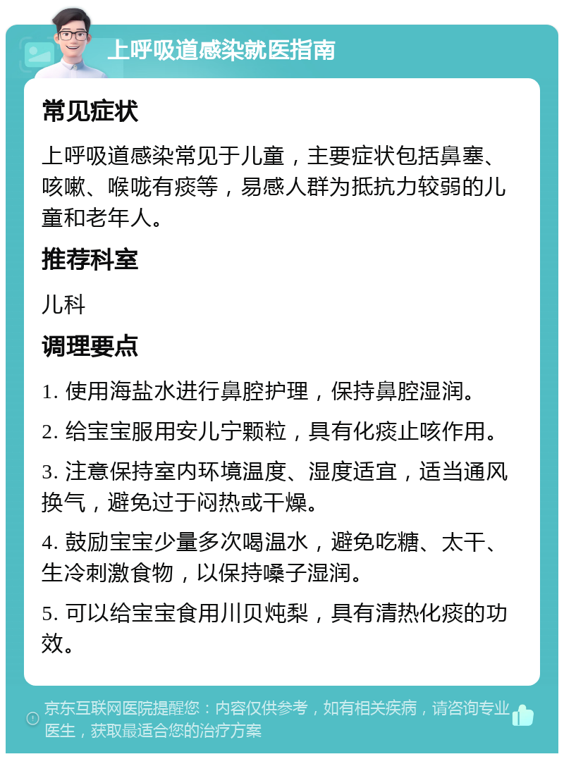 上呼吸道感染就医指南 常见症状 上呼吸道感染常见于儿童，主要症状包括鼻塞、咳嗽、喉咙有痰等，易感人群为抵抗力较弱的儿童和老年人。 推荐科室 儿科 调理要点 1. 使用海盐水进行鼻腔护理，保持鼻腔湿润。 2. 给宝宝服用安儿宁颗粒，具有化痰止咳作用。 3. 注意保持室内环境温度、湿度适宜，适当通风换气，避免过于闷热或干燥。 4. 鼓励宝宝少量多次喝温水，避免吃糖、太干、生冷刺激食物，以保持嗓子湿润。 5. 可以给宝宝食用川贝炖梨，具有清热化痰的功效。