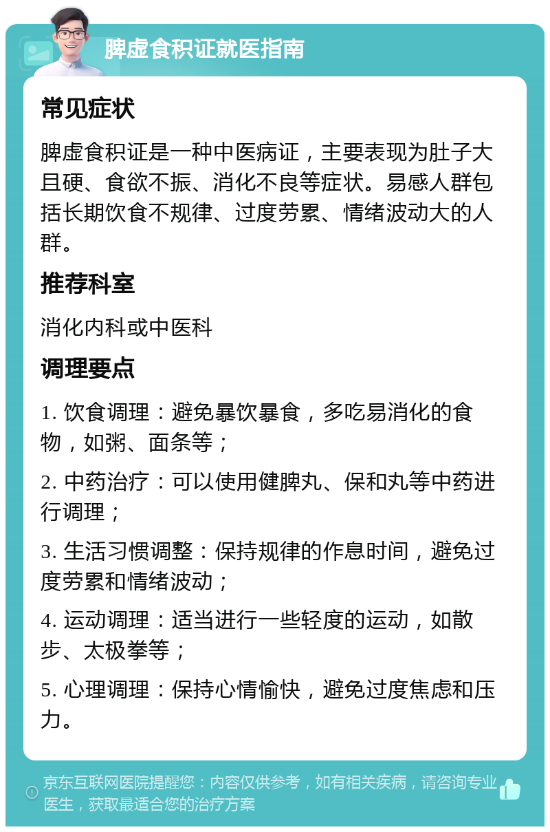 脾虚食积证就医指南 常见症状 脾虚食积证是一种中医病证，主要表现为肚子大且硬、食欲不振、消化不良等症状。易感人群包括长期饮食不规律、过度劳累、情绪波动大的人群。 推荐科室 消化内科或中医科 调理要点 1. 饮食调理：避免暴饮暴食，多吃易消化的食物，如粥、面条等； 2. 中药治疗：可以使用健脾丸、保和丸等中药进行调理； 3. 生活习惯调整：保持规律的作息时间，避免过度劳累和情绪波动； 4. 运动调理：适当进行一些轻度的运动，如散步、太极拳等； 5. 心理调理：保持心情愉快，避免过度焦虑和压力。