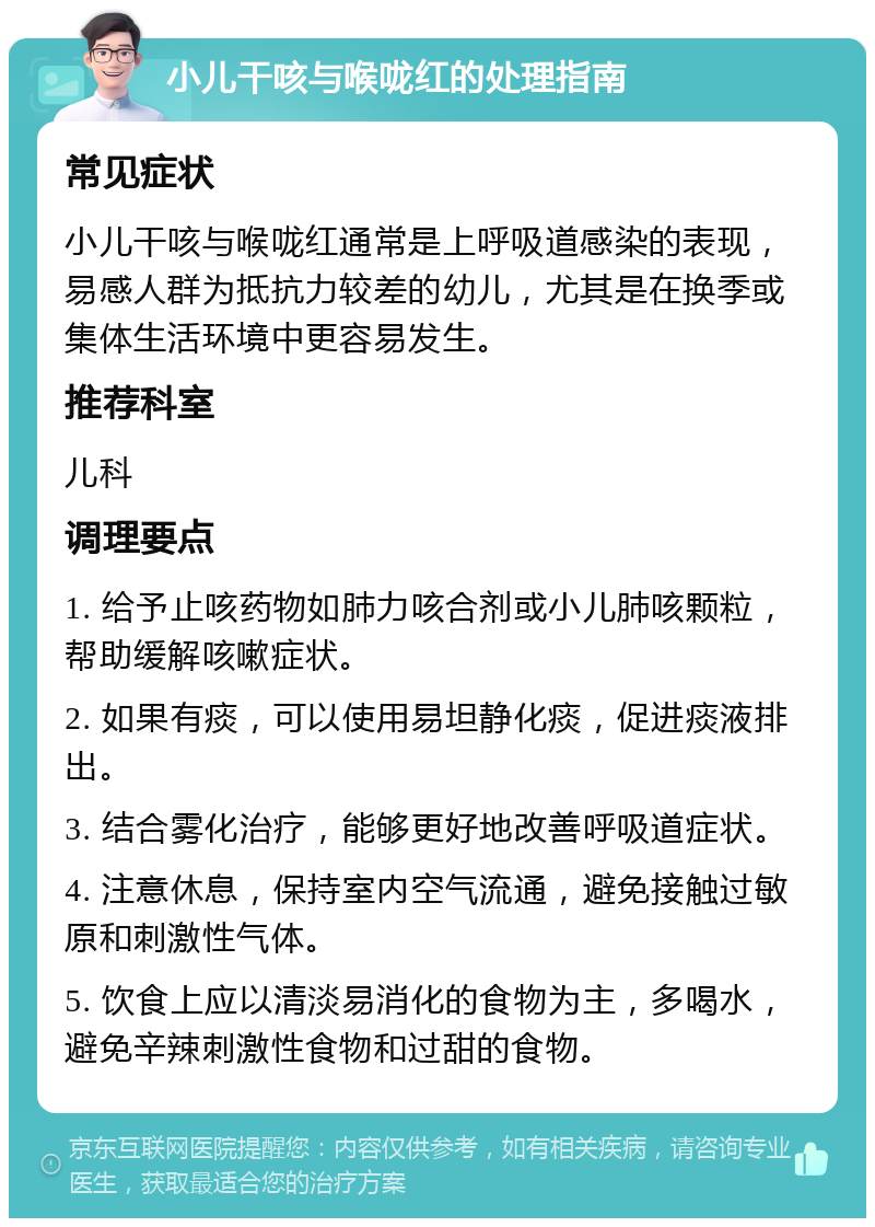 小儿干咳与喉咙红的处理指南 常见症状 小儿干咳与喉咙红通常是上呼吸道感染的表现，易感人群为抵抗力较差的幼儿，尤其是在换季或集体生活环境中更容易发生。 推荐科室 儿科 调理要点 1. 给予止咳药物如肺力咳合剂或小儿肺咳颗粒，帮助缓解咳嗽症状。 2. 如果有痰，可以使用易坦静化痰，促进痰液排出。 3. 结合雾化治疗，能够更好地改善呼吸道症状。 4. 注意休息，保持室内空气流通，避免接触过敏原和刺激性气体。 5. 饮食上应以清淡易消化的食物为主，多喝水，避免辛辣刺激性食物和过甜的食物。