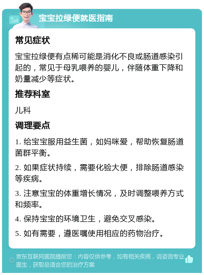 宝宝拉绿便就医指南 常见症状 宝宝拉绿便有点稀可能是消化不良或肠道感染引起的，常见于母乳喂养的婴儿，伴随体重下降和奶量减少等症状。 推荐科室 儿科 调理要点 1. 给宝宝服用益生菌，如妈咪爱，帮助恢复肠道菌群平衡。 2. 如果症状持续，需要化验大便，排除肠道感染等疾病。 3. 注意宝宝的体重增长情况，及时调整喂养方式和频率。 4. 保持宝宝的环境卫生，避免交叉感染。 5. 如有需要，遵医嘱使用相应的药物治疗。