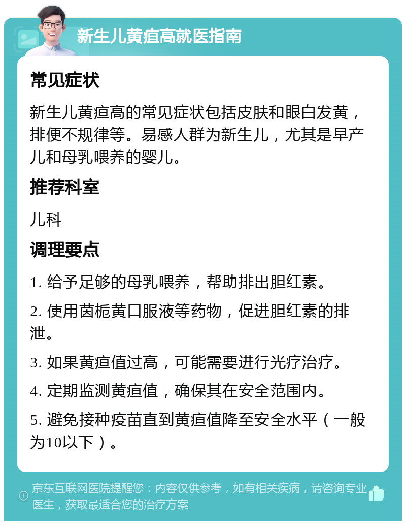 新生儿黄疸高就医指南 常见症状 新生儿黄疸高的常见症状包括皮肤和眼白发黄，排便不规律等。易感人群为新生儿，尤其是早产儿和母乳喂养的婴儿。 推荐科室 儿科 调理要点 1. 给予足够的母乳喂养，帮助排出胆红素。 2. 使用茵栀黄口服液等药物，促进胆红素的排泄。 3. 如果黄疸值过高，可能需要进行光疗治疗。 4. 定期监测黄疸值，确保其在安全范围内。 5. 避免接种疫苗直到黄疸值降至安全水平（一般为10以下）。