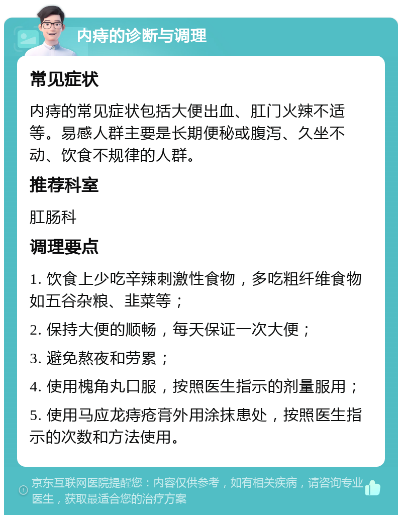 内痔的诊断与调理 常见症状 内痔的常见症状包括大便出血、肛门火辣不适等。易感人群主要是长期便秘或腹泻、久坐不动、饮食不规律的人群。 推荐科室 肛肠科 调理要点 1. 饮食上少吃辛辣刺激性食物，多吃粗纤维食物如五谷杂粮、韭菜等； 2. 保持大便的顺畅，每天保证一次大便； 3. 避免熬夜和劳累； 4. 使用槐角丸口服，按照医生指示的剂量服用； 5. 使用马应龙痔疮膏外用涂抹患处，按照医生指示的次数和方法使用。