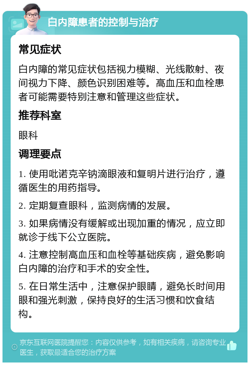 白内障患者的控制与治疗 常见症状 白内障的常见症状包括视力模糊、光线散射、夜间视力下降、颜色识别困难等。高血压和血栓患者可能需要特别注意和管理这些症状。 推荐科室 眼科 调理要点 1. 使用吡诺克辛钠滴眼液和复明片进行治疗，遵循医生的用药指导。 2. 定期复查眼科，监测病情的发展。 3. 如果病情没有缓解或出现加重的情况，应立即就诊于线下公立医院。 4. 注意控制高血压和血栓等基础疾病，避免影响白内障的治疗和手术的安全性。 5. 在日常生活中，注意保护眼睛，避免长时间用眼和强光刺激，保持良好的生活习惯和饮食结构。