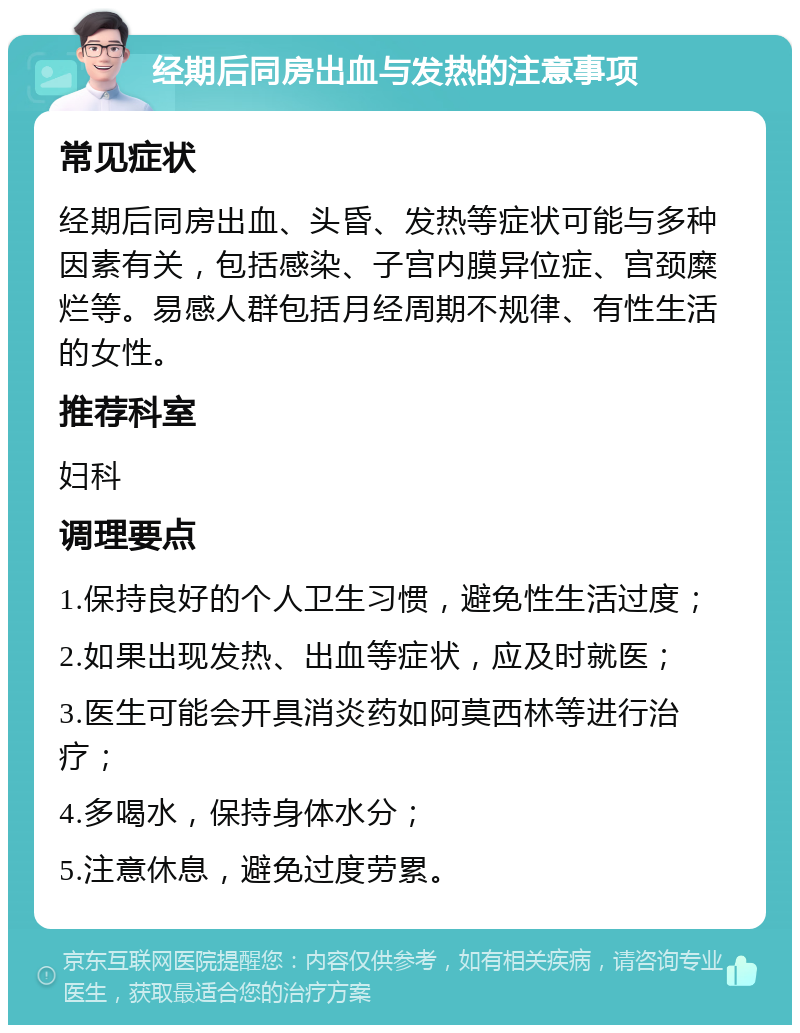 经期后同房出血与发热的注意事项 常见症状 经期后同房出血、头昏、发热等症状可能与多种因素有关，包括感染、子宫内膜异位症、宫颈糜烂等。易感人群包括月经周期不规律、有性生活的女性。 推荐科室 妇科 调理要点 1.保持良好的个人卫生习惯，避免性生活过度； 2.如果出现发热、出血等症状，应及时就医； 3.医生可能会开具消炎药如阿莫西林等进行治疗； 4.多喝水，保持身体水分； 5.注意休息，避免过度劳累。