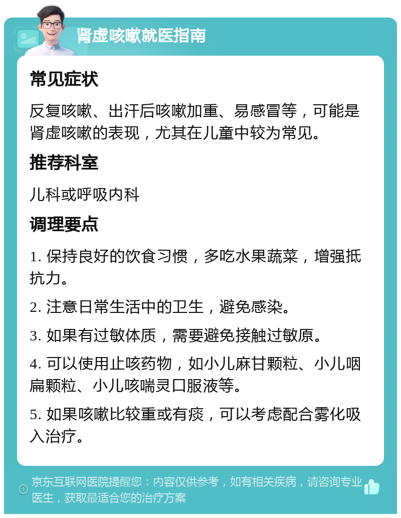 肾虚咳嗽就医指南 常见症状 反复咳嗽、出汗后咳嗽加重、易感冒等，可能是肾虚咳嗽的表现，尤其在儿童中较为常见。 推荐科室 儿科或呼吸内科 调理要点 1. 保持良好的饮食习惯，多吃水果蔬菜，增强抵抗力。 2. 注意日常生活中的卫生，避免感染。 3. 如果有过敏体质，需要避免接触过敏原。 4. 可以使用止咳药物，如小儿麻甘颗粒、小儿咽扁颗粒、小儿咳喘灵口服液等。 5. 如果咳嗽比较重或有痰，可以考虑配合雾化吸入治疗。