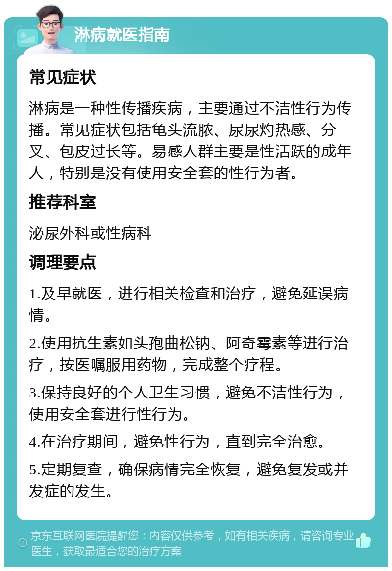 淋病就医指南 常见症状 淋病是一种性传播疾病，主要通过不洁性行为传播。常见症状包括龟头流脓、尿尿灼热感、分叉、包皮过长等。易感人群主要是性活跃的成年人，特别是没有使用安全套的性行为者。 推荐科室 泌尿外科或性病科 调理要点 1.及早就医，进行相关检查和治疗，避免延误病情。 2.使用抗生素如头孢曲松钠、阿奇霉素等进行治疗，按医嘱服用药物，完成整个疗程。 3.保持良好的个人卫生习惯，避免不洁性行为，使用安全套进行性行为。 4.在治疗期间，避免性行为，直到完全治愈。 5.定期复查，确保病情完全恢复，避免复发或并发症的发生。