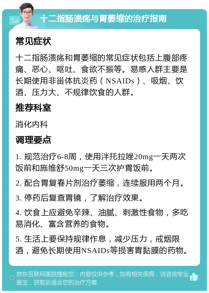 十二指肠溃疡与胃萎缩的治疗指南 常见症状 十二指肠溃疡和胃萎缩的常见症状包括上腹部疼痛、恶心、呕吐、食欲不振等。易感人群主要是长期使用非甾体抗炎药（NSAIDs）、吸烟、饮酒、压力大、不规律饮食的人群。 推荐科室 消化内科 调理要点 1. 规范治疗6-8周，使用泮托拉唑20mg一天两次饭前和施维舒50mg一天三次护胃饭前。 2. 配合胃复春片剂治疗萎缩，连续服用两个月。 3. 停药后复查胃镜，了解治疗效果。 4. 饮食上应避免辛辣、油腻、刺激性食物，多吃易消化、富含营养的食物。 5. 生活上要保持规律作息，减少压力，戒烟限酒，避免长期使用NSAIDs等损害胃黏膜的药物。