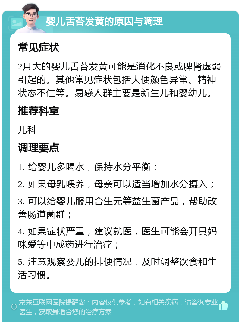 婴儿舌苔发黄的原因与调理 常见症状 2月大的婴儿舌苔发黄可能是消化不良或脾肾虚弱引起的。其他常见症状包括大便颜色异常、精神状态不佳等。易感人群主要是新生儿和婴幼儿。 推荐科室 儿科 调理要点 1. 给婴儿多喝水，保持水分平衡； 2. 如果母乳喂养，母亲可以适当增加水分摄入； 3. 可以给婴儿服用合生元等益生菌产品，帮助改善肠道菌群； 4. 如果症状严重，建议就医，医生可能会开具妈咪爱等中成药进行治疗； 5. 注意观察婴儿的排便情况，及时调整饮食和生活习惯。